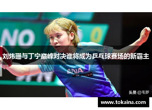 刘炜珊与丁宁巅峰对决谁将成为乒乓球赛场的新霸主