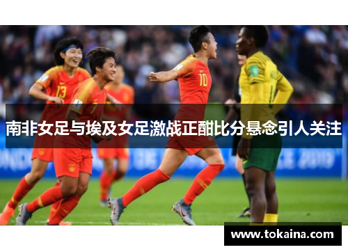 南非女足与埃及女足激战正酣比分悬念引人关注
