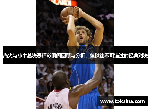 热火与小牛总决赛精彩瞬间回顾与分析，篮球迷不可错过的经典对决