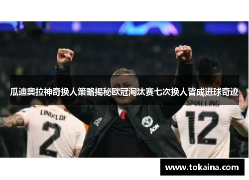 瓜迪奥拉神奇换人策略揭秘欧冠淘汰赛七次换人皆成进球奇迹