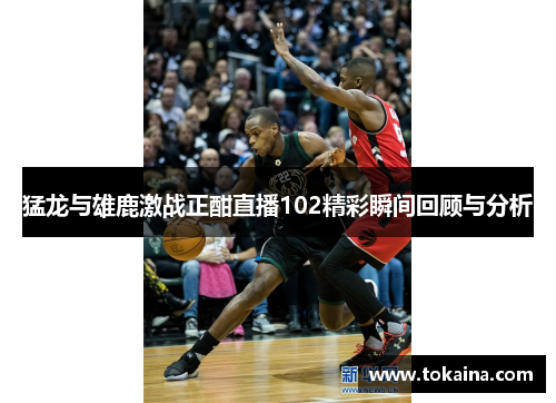 猛龙与雄鹿激战正酣直播102精彩瞬间回顾与分析