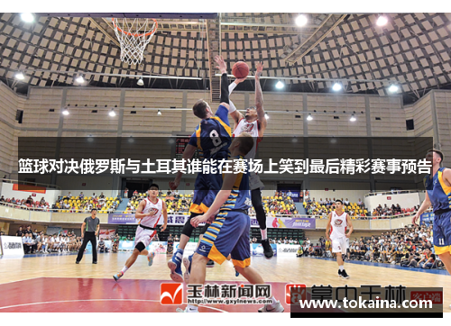 篮球对决俄罗斯与土耳其谁能在赛场上笑到最后精彩赛事预告
