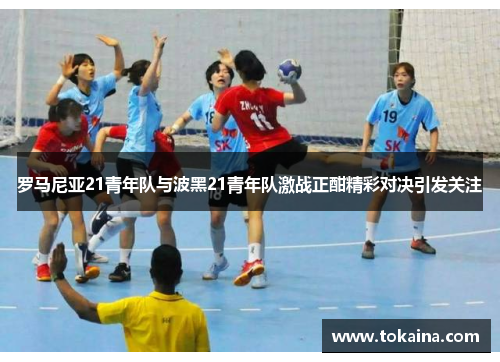 罗马尼亚21青年队与波黑21青年队激战正酣精彩对决引发关注