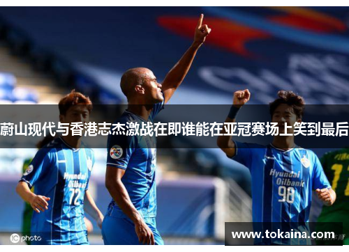 蔚山现代与香港志杰激战在即谁能在亚冠赛场上笑到最后