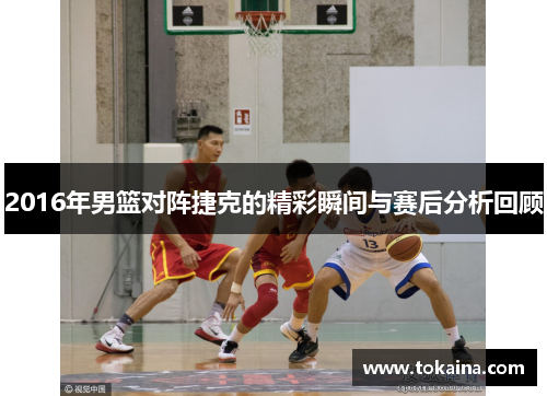 2016年男篮对阵捷克的精彩瞬间与赛后分析回顾