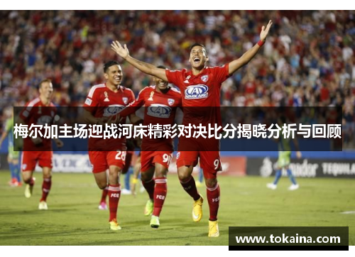 梅尔加主场迎战河床精彩对决比分揭晓分析与回顾 梅尔加主场迎战河床精彩对决比分揭晓分析与回顾