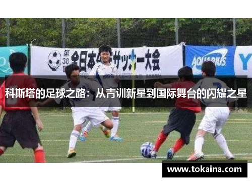 科斯塔的足球之路：从青训新星到国际舞台的闪耀之星