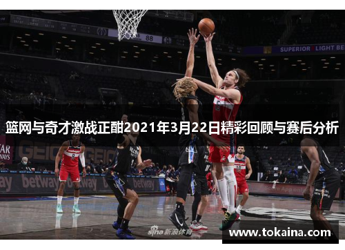 篮网与奇才激战正酣2021年3月22日精彩回顾与赛后分析